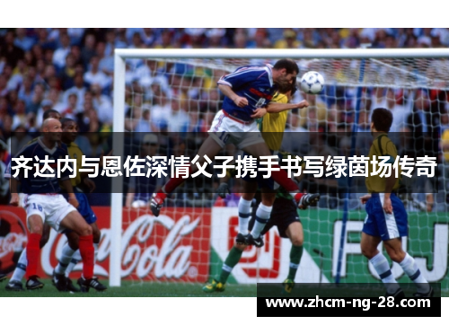 齐达内与恩佐深情父子携手书写绿茵场传奇