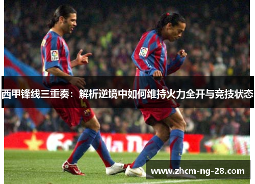 西甲锋线三重奏:解析逆境中如何维持火力全开与竞技状态 西甲锋线三重奏:解析逆境中如何维持火力全开与竞技状态