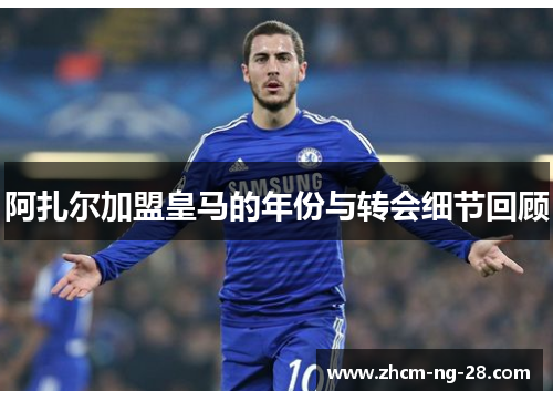 阿扎尔加盟皇马的年份与转会细节回顾 阿扎尔加盟皇马的年份与转会细节回顾