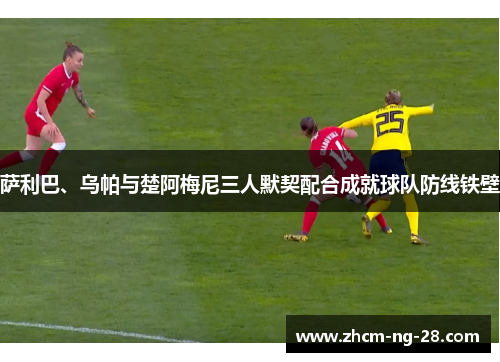 萨利巴、乌帕与楚阿梅尼三人默契配合成就球队防线铁壁