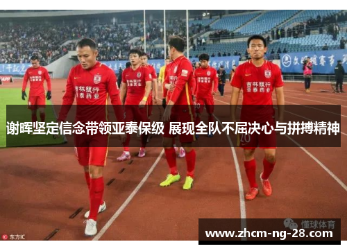 谢晖坚定信念带领亚泰保级 展现全队不屈决心与拼搏精神 谢晖坚定信念带领亚泰保级 展现全队不屈决心与拼搏精神