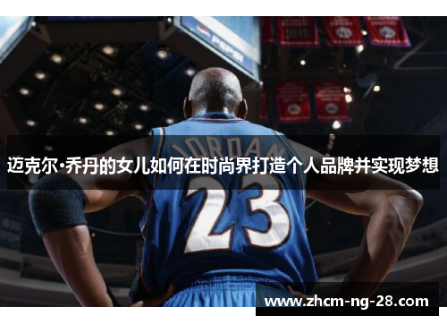 迈克尔·乔丹的女儿如何在时尚界打造个人品牌并实现梦想 迈克尔·乔丹的女儿如何在时尚界打造个人品牌并实现梦想