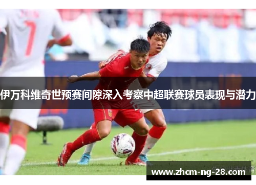 伊万科维奇世预赛间隙深入考察中超联赛球员表现与潜力 伊万科维奇世预赛间隙深入考察中超联赛球员表现与潜力