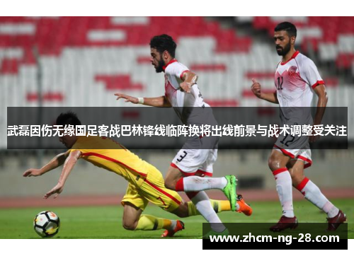 武磊因伤无缘国足客战巴林锋线临阵换将出线前景与战术调整受关注 武磊因伤无缘国足客战巴林锋线临阵换将出线前景与战术调整受关注
